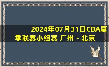 2024年07月31日CBA夏季联赛小组赛 广州 - 北京 全场录像